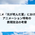 アニメ『光が死んだ夏』におけるアニメーション特有の表現技法の考察 アニメ『光が死んだ夏』におけるアニメーション特有の表現技法の考察
